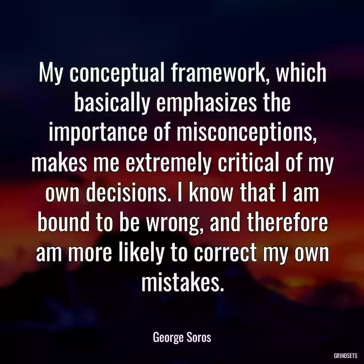 My conceptual framework, which basically emphasizes the importance of misconceptions, makes me extremely critical of my own decisions. I know that I am bound to be wrong, and therefore am more likely to correct my own mistakes.