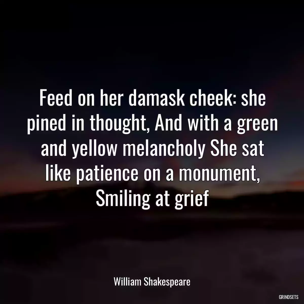 Feed on her damask cheek: she pined in thought, And with a green and yellow melancholy She sat like patience on a monument, Smiling at grief