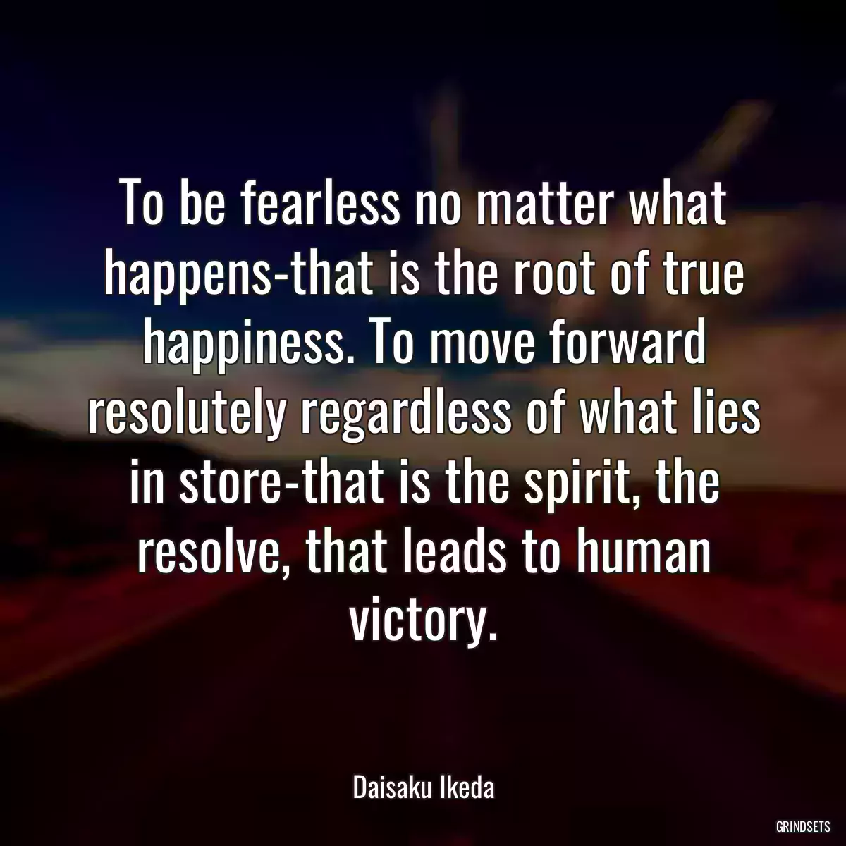 To be fearless no matter what happens-that is the root of true happiness. To move forward resolutely regardless of what lies in store-that is the spirit, the resolve, that leads to human victory.