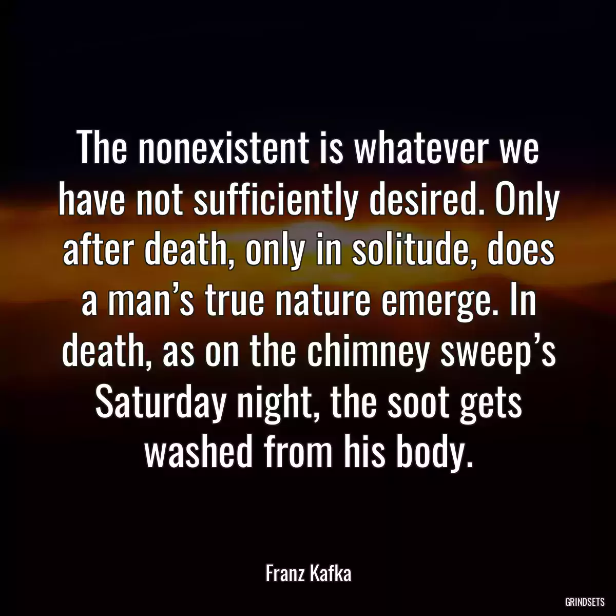 The nonexistent is whatever we have not sufficiently desired. Only after death, only in solitude, does a man’s true nature emerge. In death, as on the chimney sweep’s Saturday night, the soot gets washed from his body.