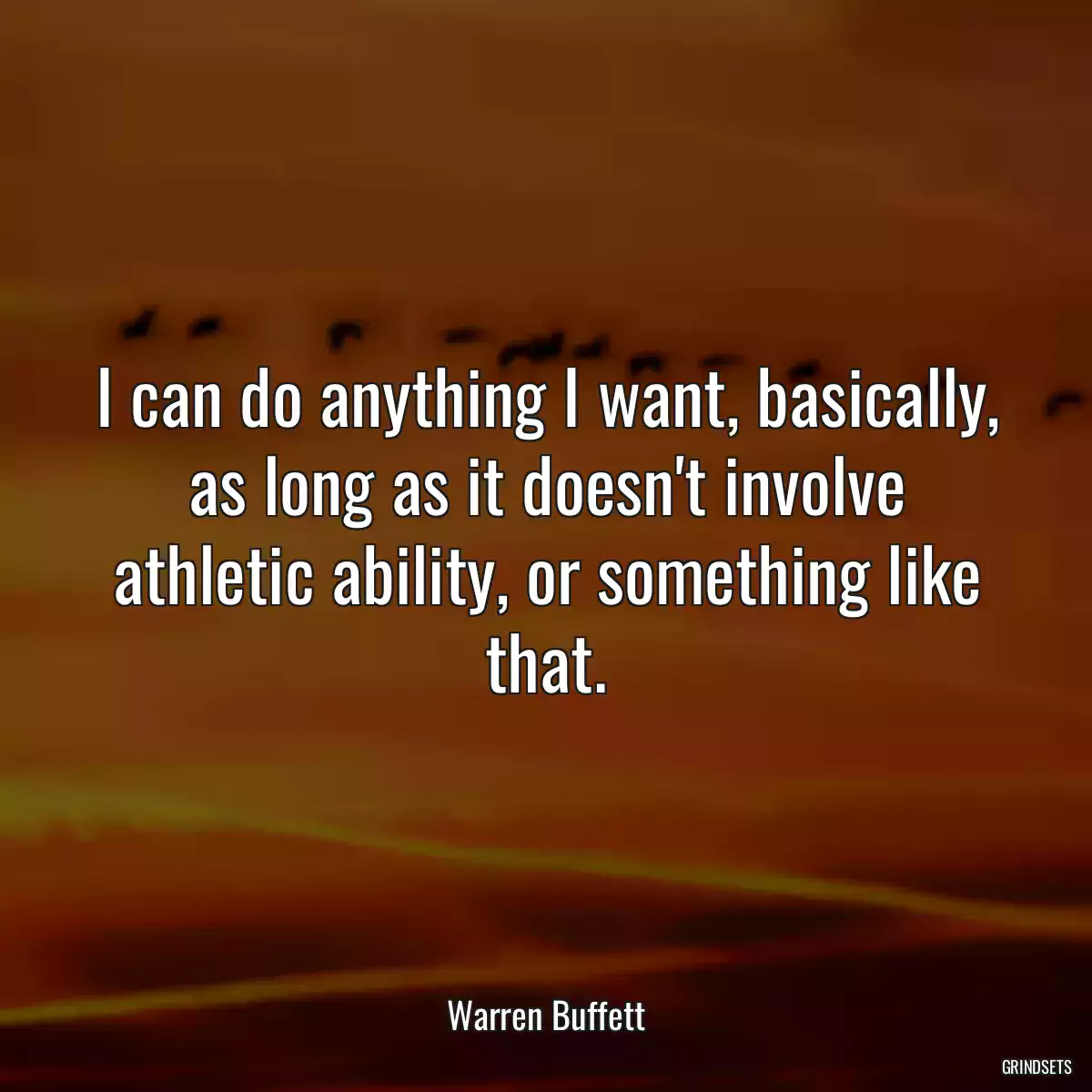 I can do anything I want, basically, as long as it doesn\'t involve athletic ability, or something like that.