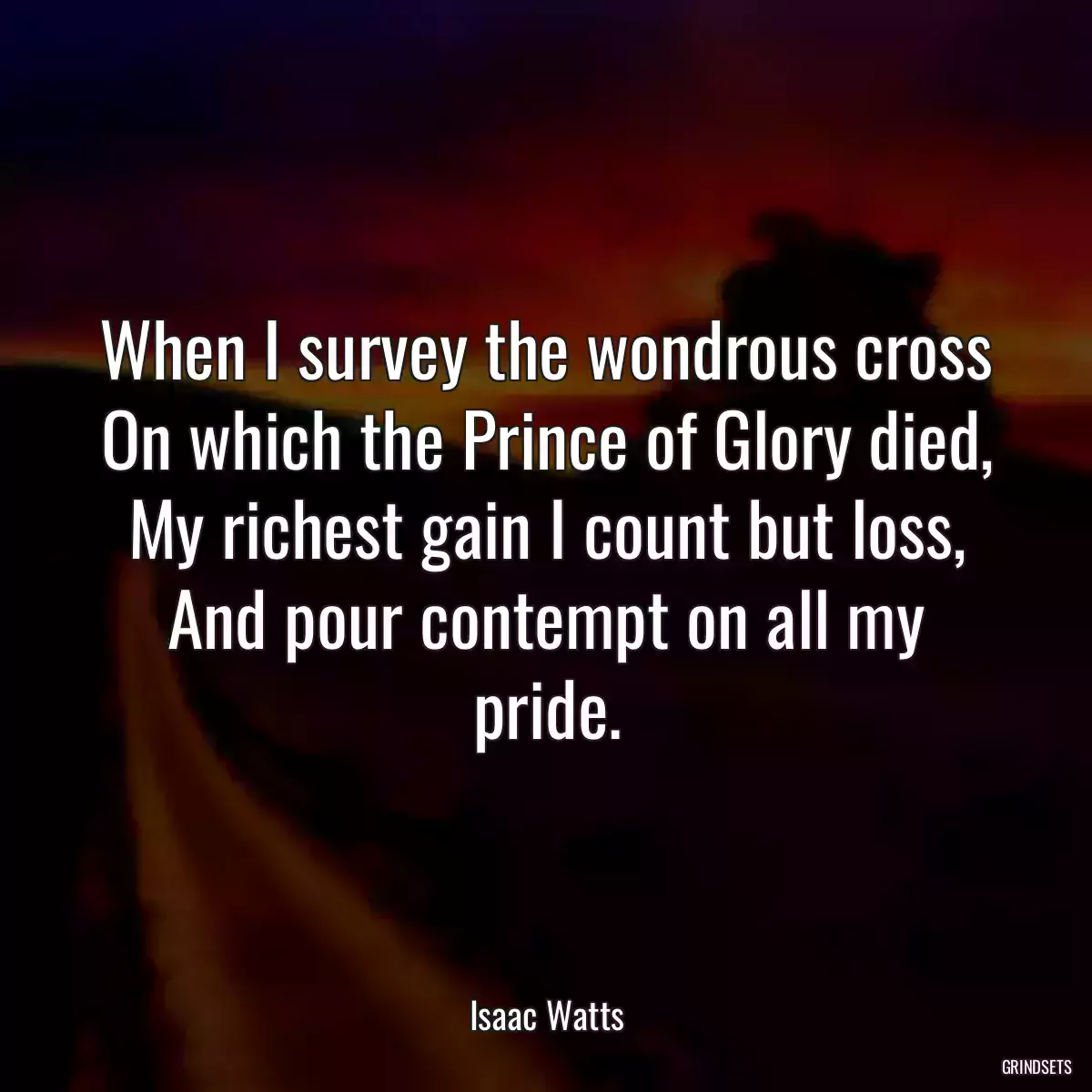 When I survey the wondrous cross
On which the Prince of Glory died,
My richest gain I count but loss,
And pour contempt on all my pride.