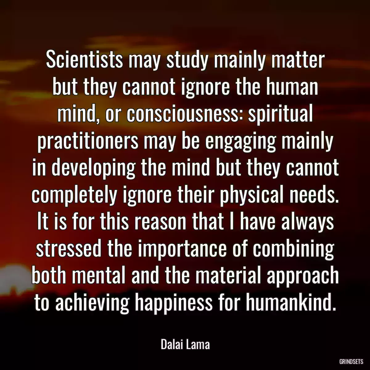 Scientists may study mainly matter but they cannot ignore the human mind, or consciousness: spiritual practitioners may be engaging mainly in developing the mind but they cannot completely ignore their physical needs. It is for this reason that I have always stressed the importance of combining both mental and the material approach to achieving happiness for humankind.