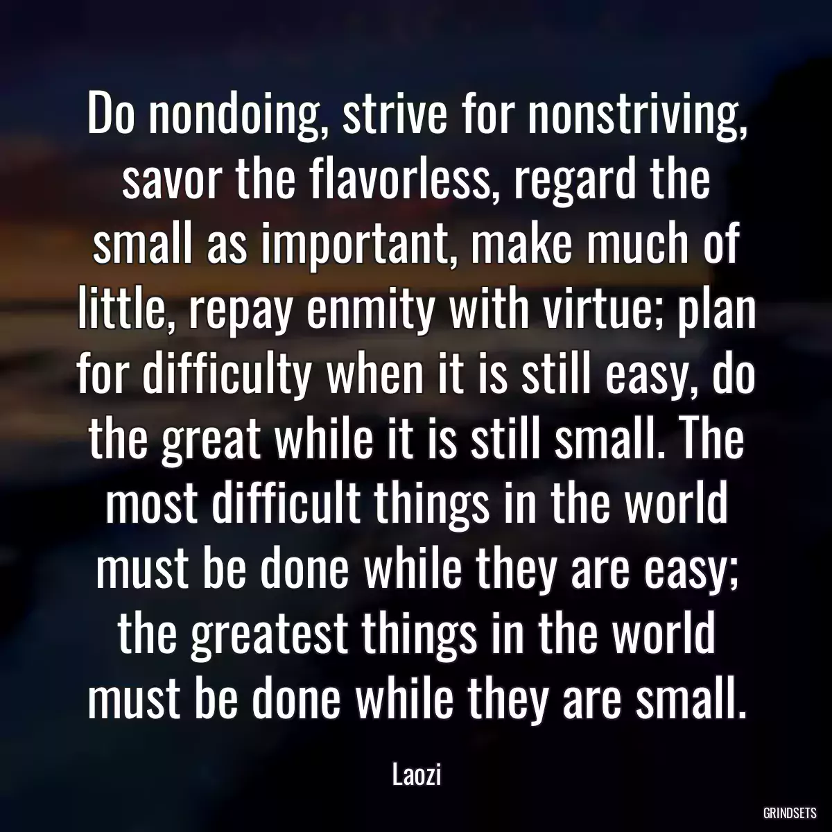 Do nondoing, strive for nonstriving, savor the flavorless, regard the small as important, make much of little, repay enmity with virtue; plan for difficulty when it is still easy, do the great while it is still small. The most difficult things in the world must be done while they are easy; the greatest things in the world must be done while they are small.