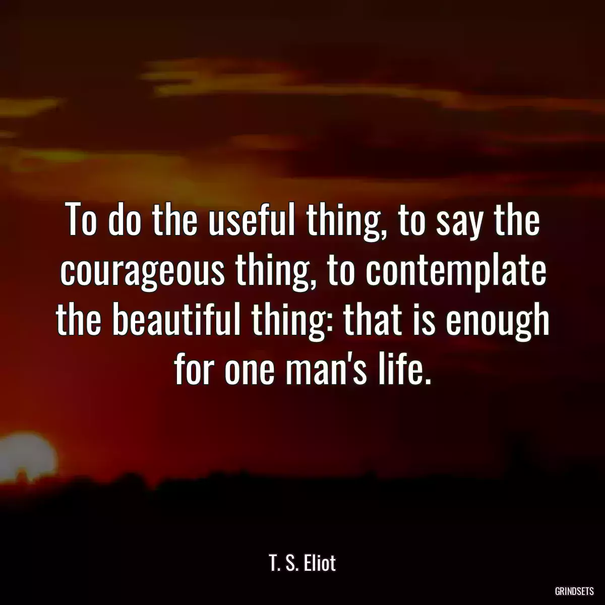 To do the useful thing, to say the courageous thing, to contemplate the beautiful thing: that is enough for one man\'s life.