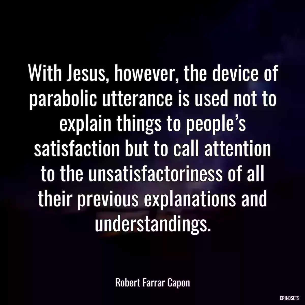 With Jesus, however, the device of parabolic utterance is used not to explain things to people’s satisfaction but to call attention to the unsatisfactoriness of all their previous explanations and understandings.