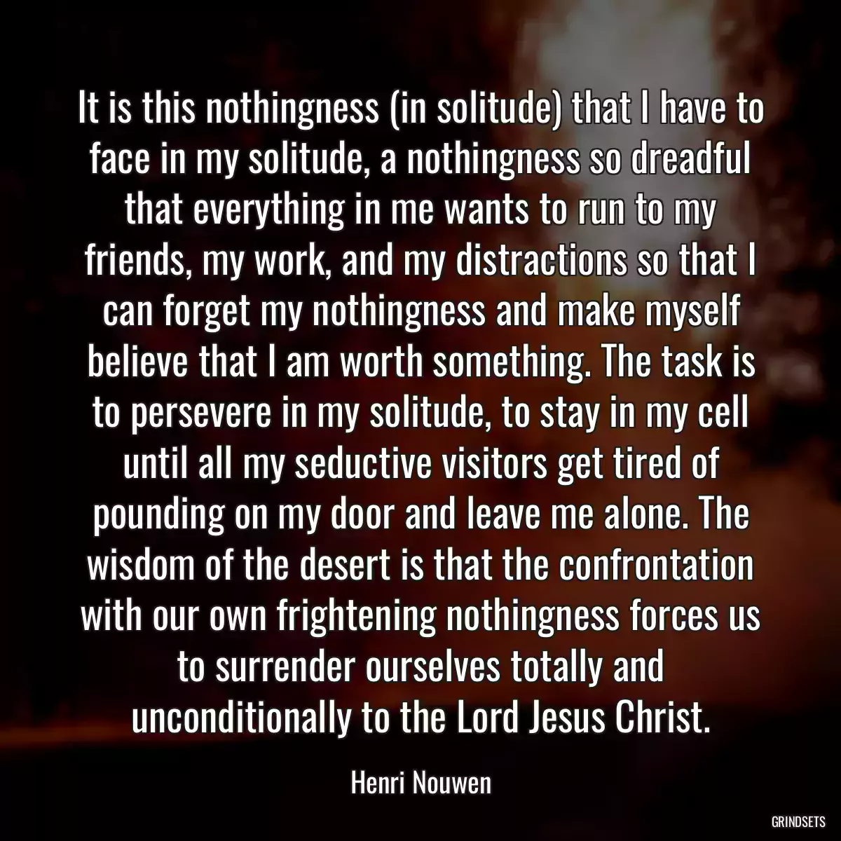 It is this nothingness (in solitude) that I have to face in my solitude, a nothingness so dreadful that everything in me wants to run to my friends, my work, and my distractions so that I can forget my nothingness and make myself believe that I am worth something. The task is to persevere in my solitude, to stay in my cell until all my seductive visitors get tired of pounding on my door and leave me alone. The wisdom of the desert is that the confrontation with our own frightening nothingness forces us to surrender ourselves totally and unconditionally to the Lord Jesus Christ.