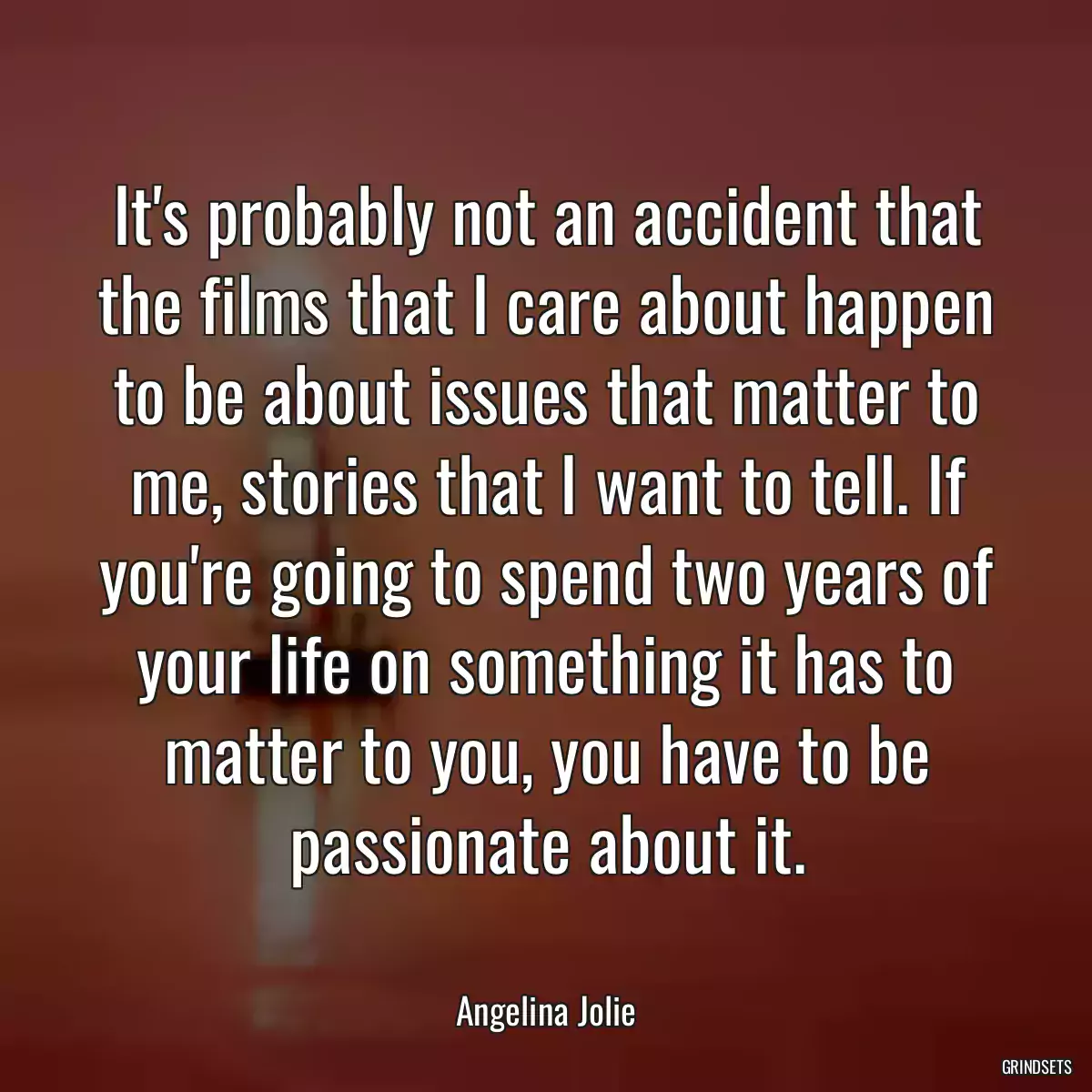 It\'s probably not an accident that the films that I care about happen to be about issues that matter to me, stories that I want to tell. If you\'re going to spend two years of your life on something it has to matter to you, you have to be passionate about it.