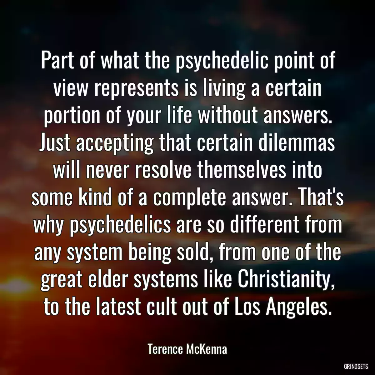 Part of what the psychedelic point of view represents is living a certain portion of your life without answers. Just accepting that certain dilemmas will never resolve themselves into some kind of a complete answer. That\'s why psychedelics are so different from any system being sold, from one of the great elder systems like Christianity, to the latest cult out of Los Angeles.