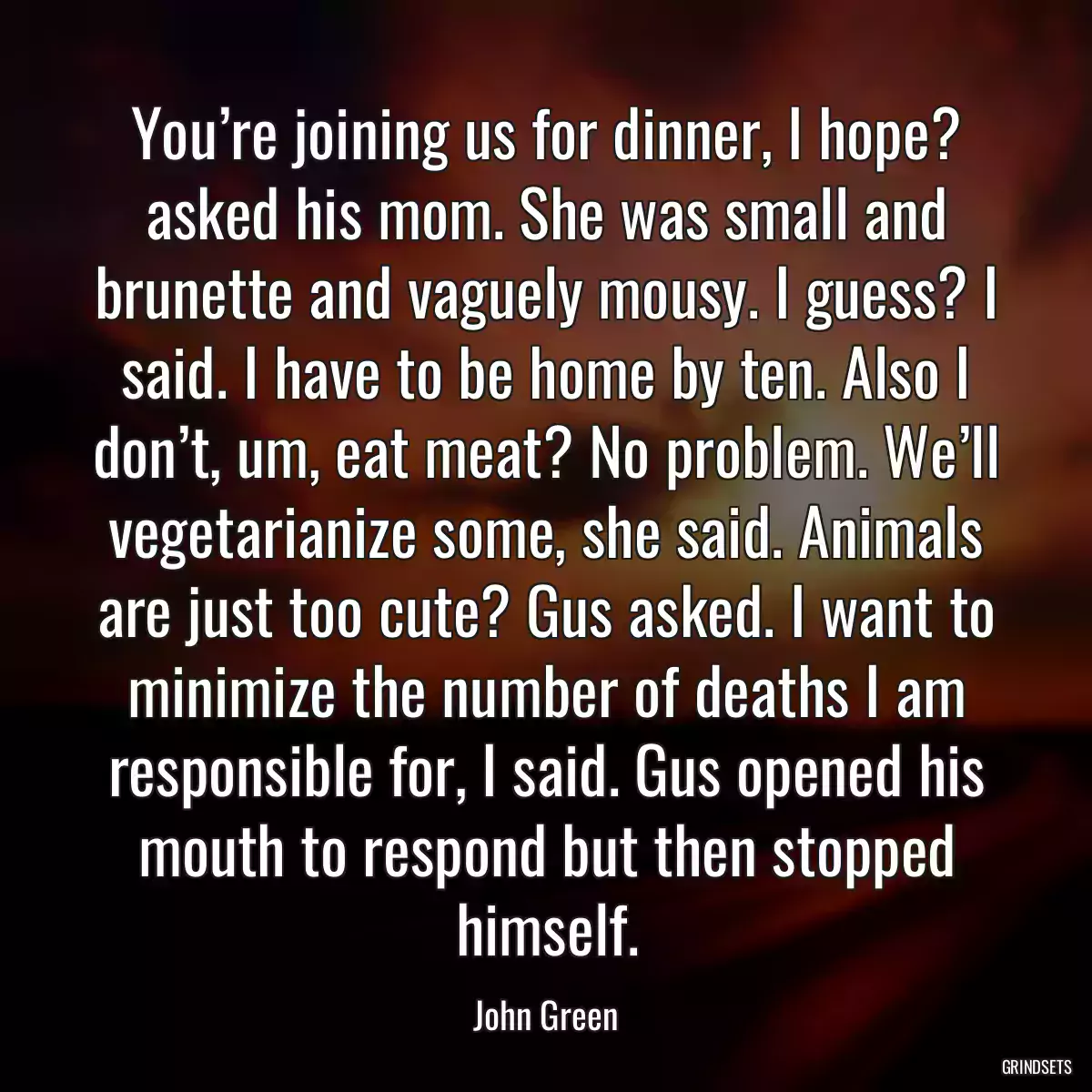 You’re joining us for dinner, I hope? asked his mom. She was small and brunette and vaguely mousy. I guess? I said. I have to be home by ten. Also I don’t, um, eat meat? No problem. We’ll vegetarianize some, she said. Animals are just too cute? Gus asked. I want to minimize the number of deaths I am responsible for, I said. Gus opened his mouth to respond but then stopped himself.