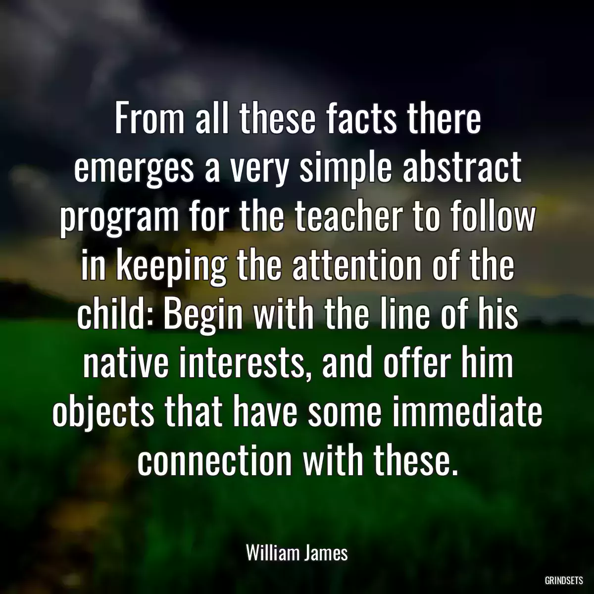 From all these facts there emerges a very simple abstract program for the teacher to follow in keeping the attention of the child: Begin with the line of his native interests, and offer him objects that have some immediate connection with these.