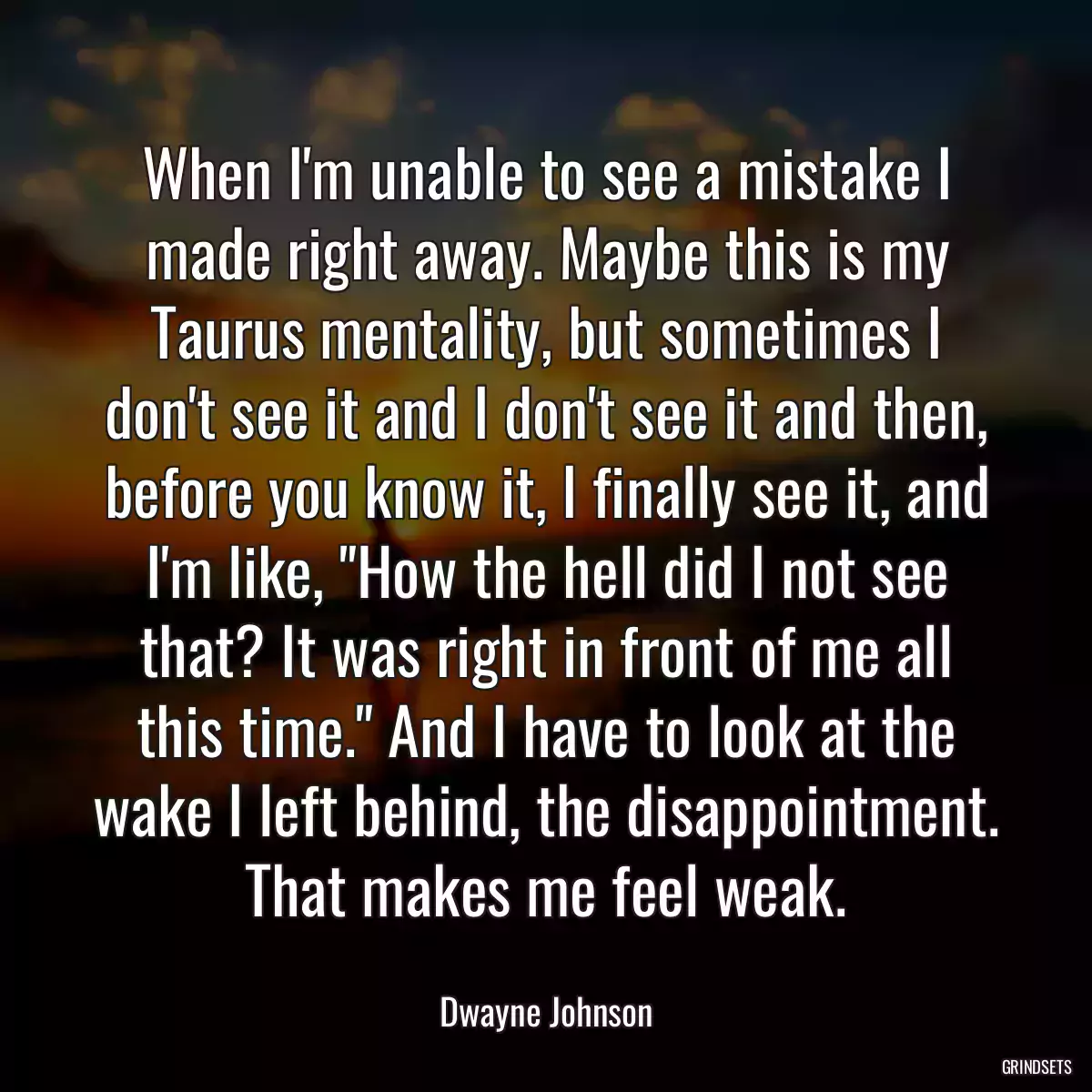 When I\'m unable to see a mistake I made right away. Maybe this is my Taurus mentality, but sometimes I don\'t see it and I don\'t see it and then, before you know it, I finally see it, and I\'m like, \