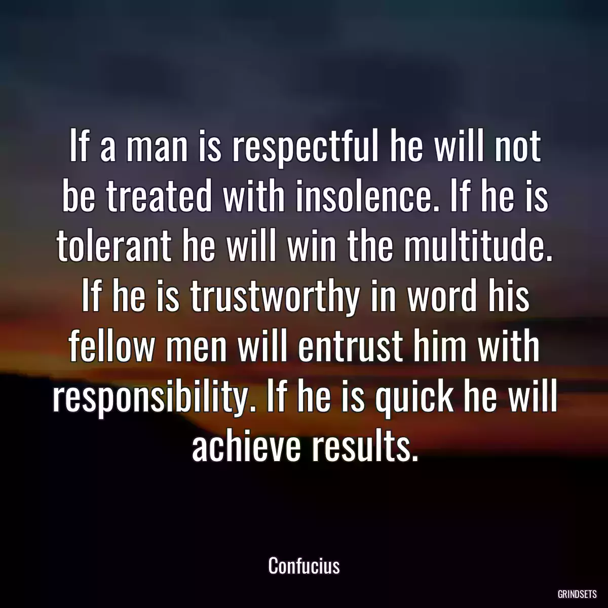 If a man is respectful he will not be treated with insolence. If he is tolerant he will win the multitude. If he is trustworthy in word his fellow men will entrust him with responsibility. If he is quick he will achieve results.