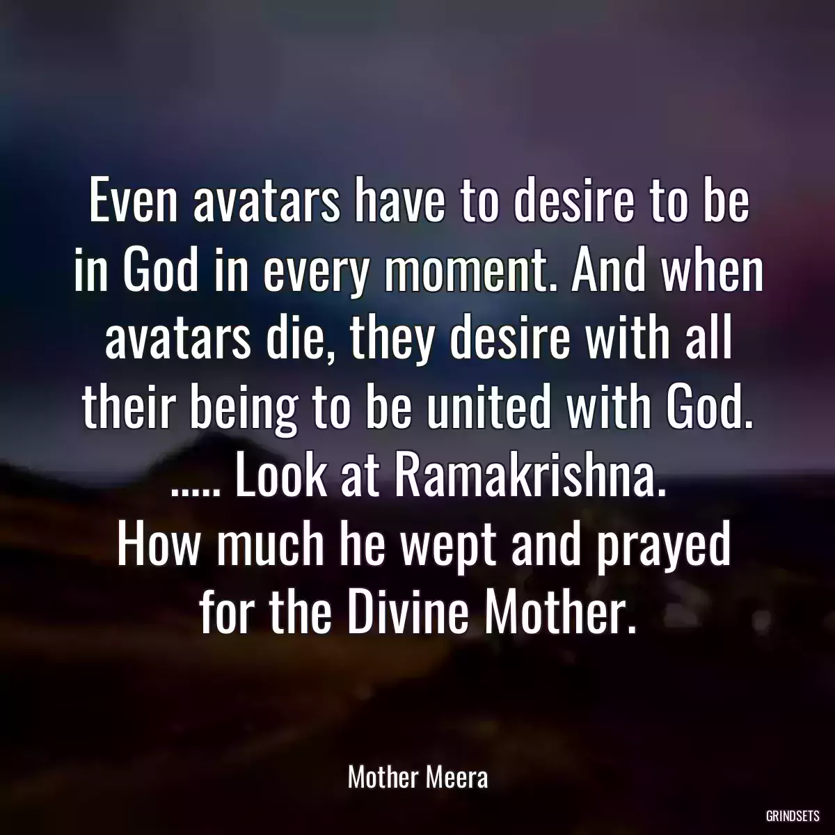 Even avatars have to desire to be in God in every moment. And when avatars die, they desire with all their being to be united with God. ….. Look at Ramakrishna.
 How much he wept and prayed for the Divine Mother.