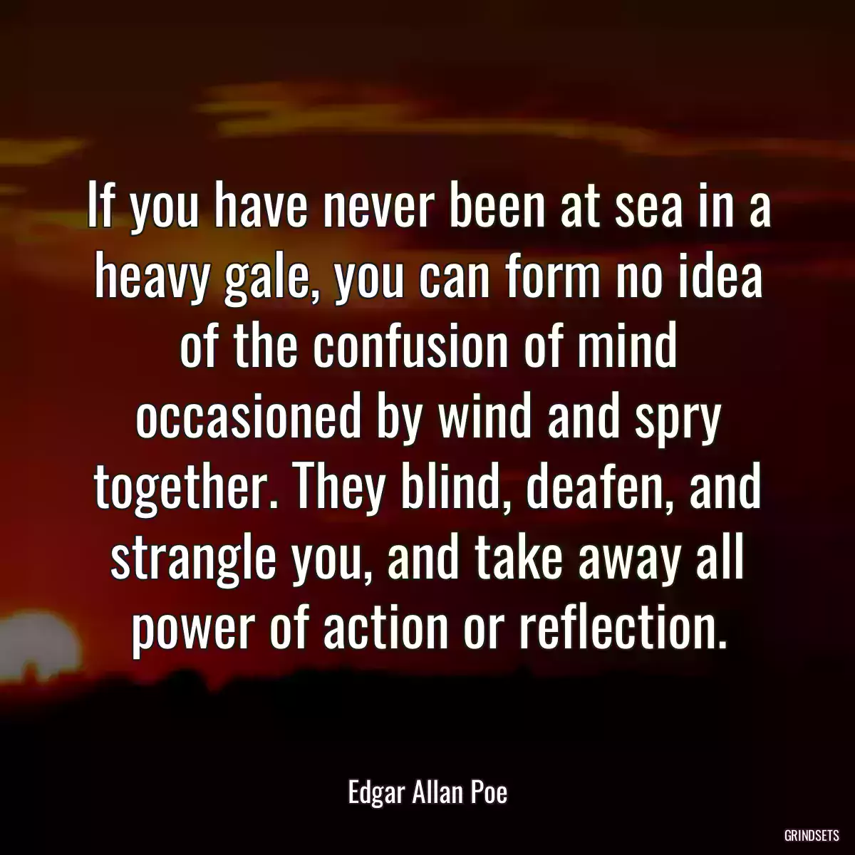 If you have never been at sea in a heavy gale, you can form no idea of the confusion of mind occasioned by wind and spry together. They blind, deafen, and strangle you, and take away all power of action or reflection.