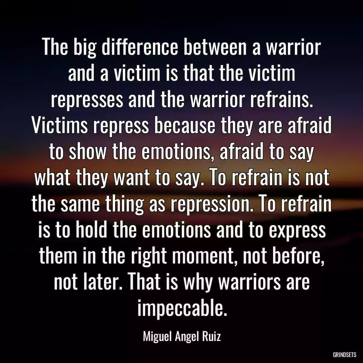 The big difference between a warrior and a victim is that the victim represses and the warrior refrains. Victims repress because they are afraid to show the emotions, afraid to say what they want to say. To refrain is not the same thing as repression. To refrain is to hold the emotions and to express them in the right moment, not before, not later. That is why warriors are impeccable.