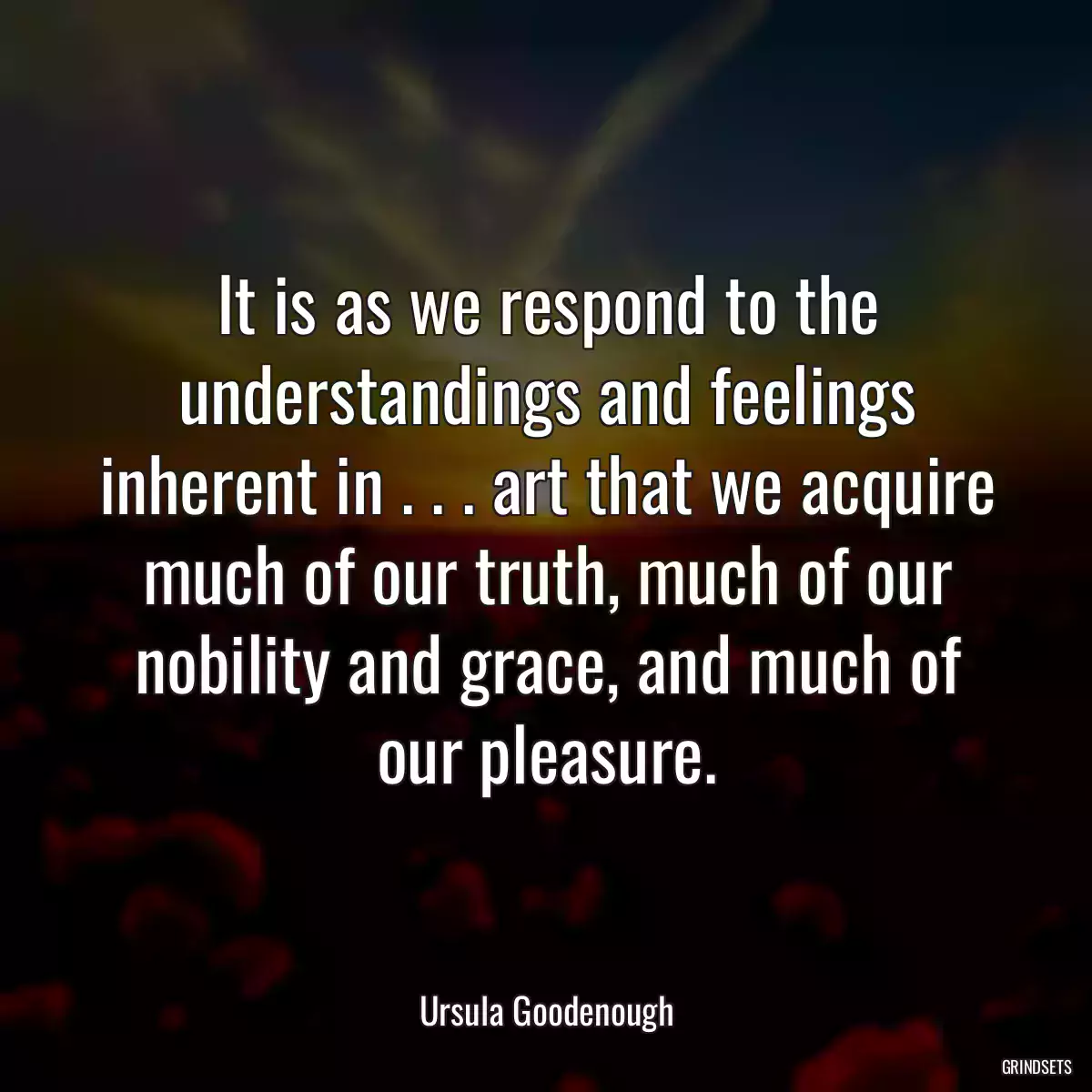 It is as we respond to the understandings and feelings inherent in . . . art that we acquire much of our truth, much of our nobility and grace, and much of our pleasure.