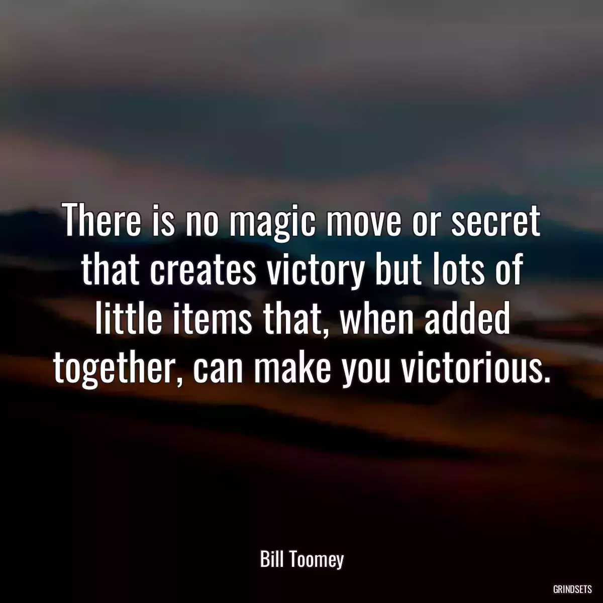 There is no magic move or secret that creates victory but lots of little items that, when added together, can make you victorious.