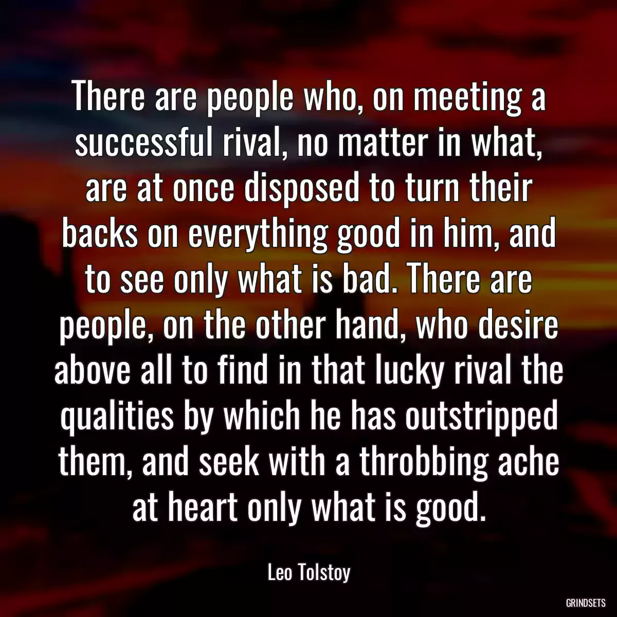 There are people who, on meeting a successful rival, no matter in what, are at once disposed to turn their backs on everything good in him, and to see only what is bad. There are people, on the other hand, who desire above all to find in that lucky rival the qualities by which he has outstripped them, and seek with a throbbing ache at heart only what is good.