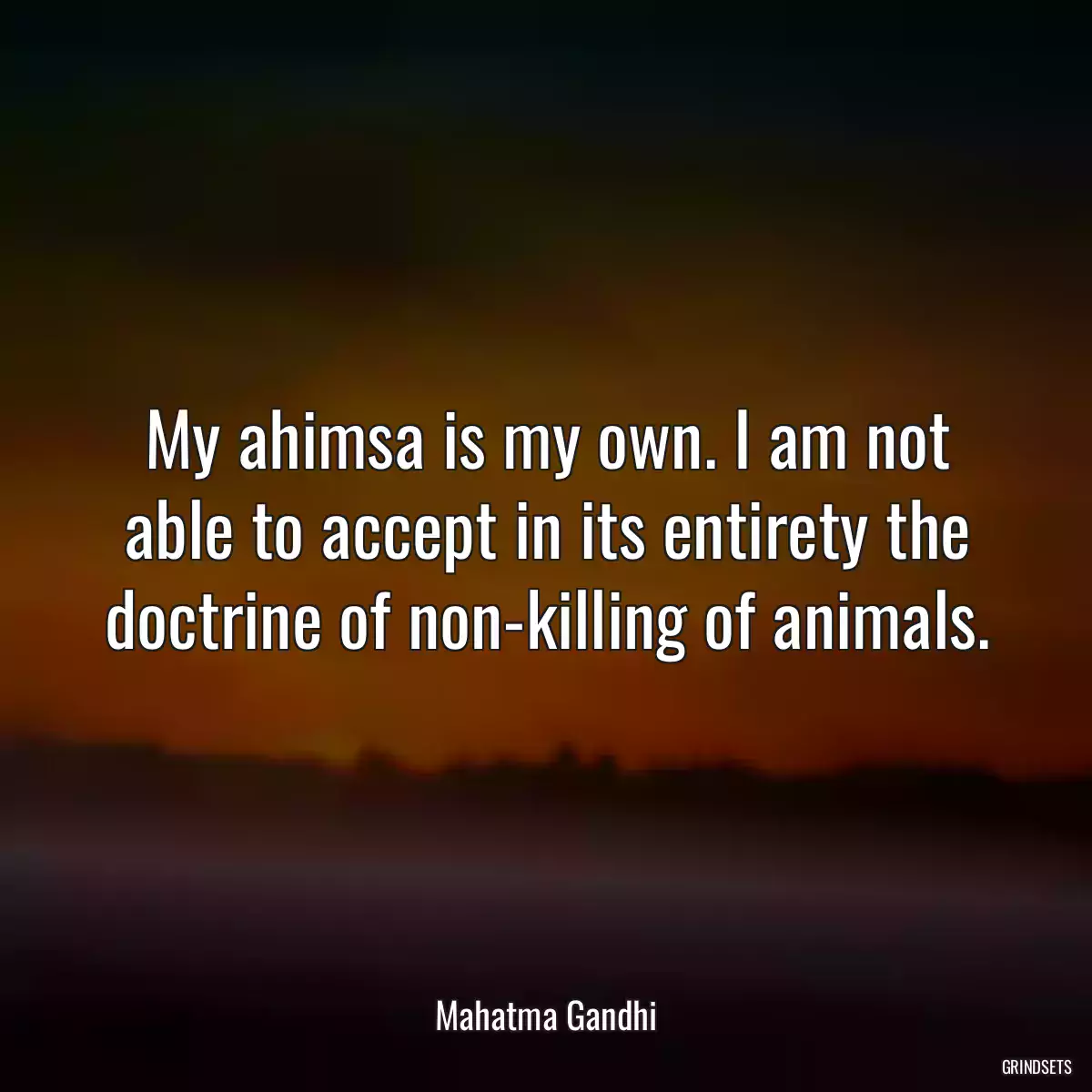 My ahimsa is my own. I am not able to accept in its entirety the doctrine of non-killing of animals.