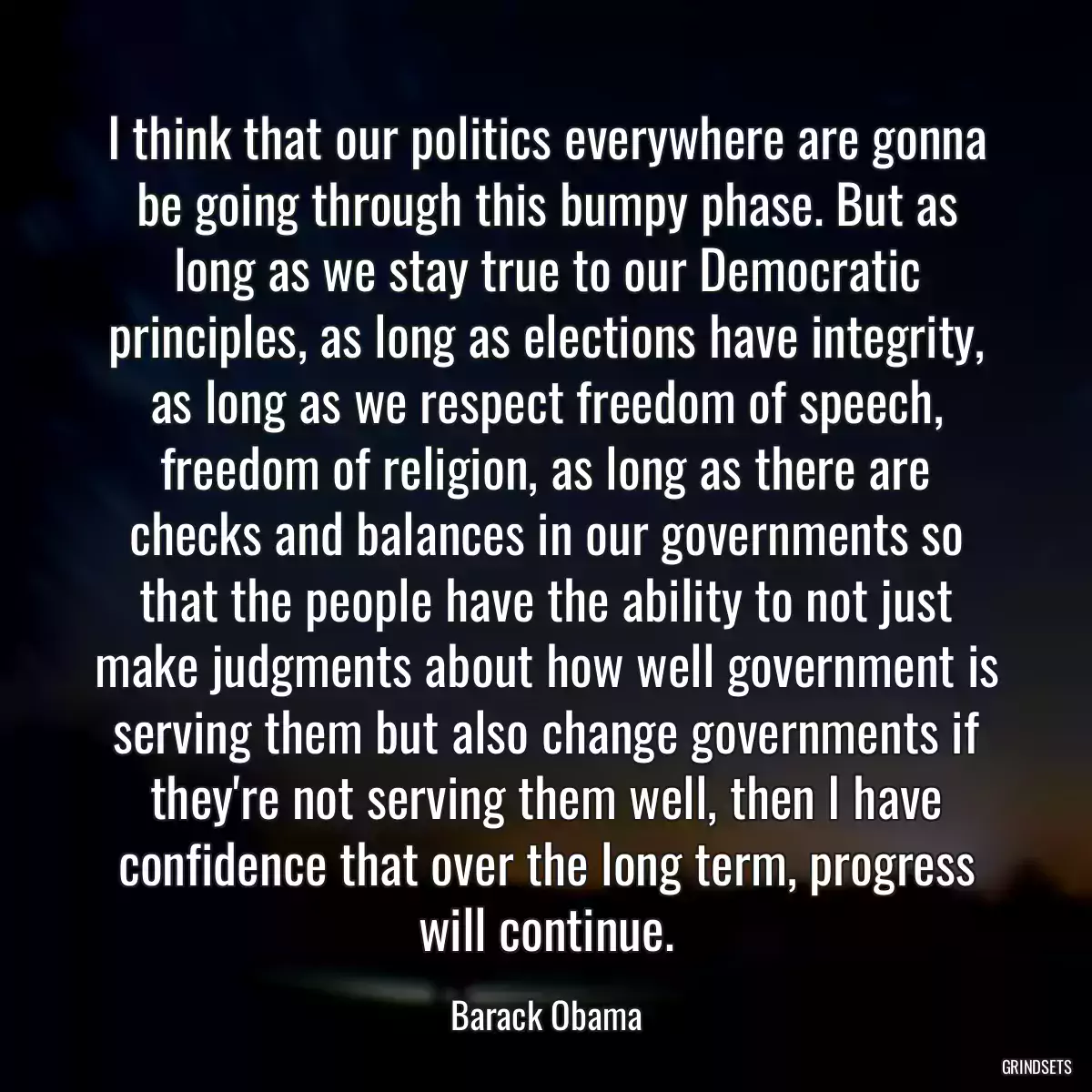 I think that our politics everywhere are gonna be going through this bumpy phase. But as long as we stay true to our Democratic principles, as long as elections have integrity, as long as we respect freedom of speech, freedom of religion, as long as there are checks and balances in our governments so that the people have the ability to not just make judgments about how well government is serving them but also change governments if they\'re not serving them well, then I have confidence that over the long term, progress will continue.