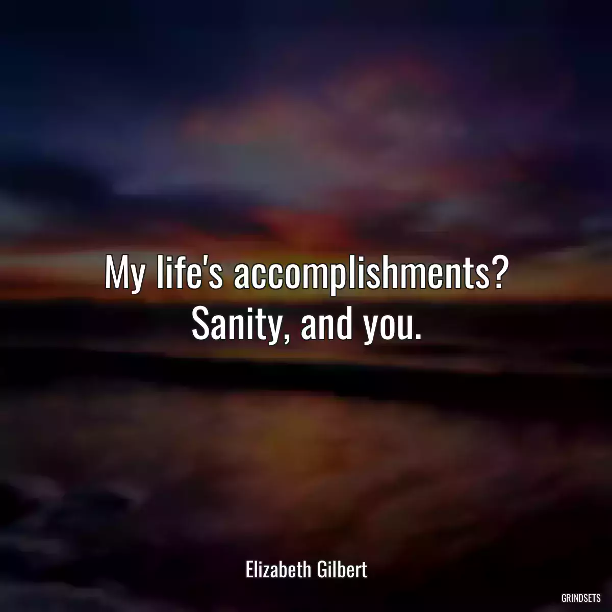 My life\'s accomplishments? Sanity, and you.