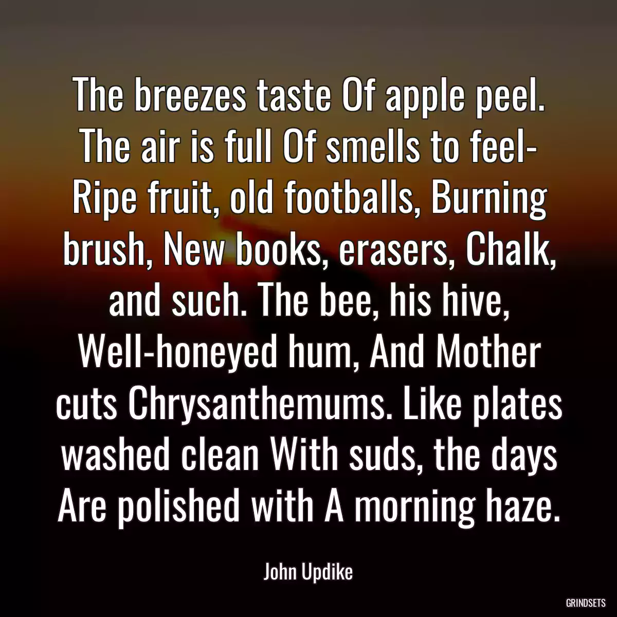 The breezes taste Of apple peel. The air is full Of smells to feel- Ripe fruit, old footballs, Burning brush, New books, erasers, Chalk, and such. The bee, his hive, Well-honeyed hum, And Mother cuts Chrysanthemums. Like plates washed clean With suds, the days Are polished with A morning haze.