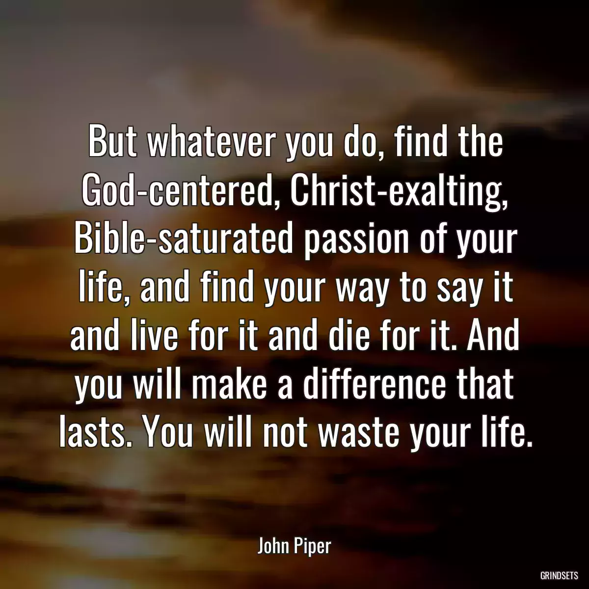 But whatever you do, find the God-centered, Christ-exalting, Bible-saturated passion of your life, and find your way to say it and live for it and die for it. And you will make a difference that lasts. You will not waste your life.