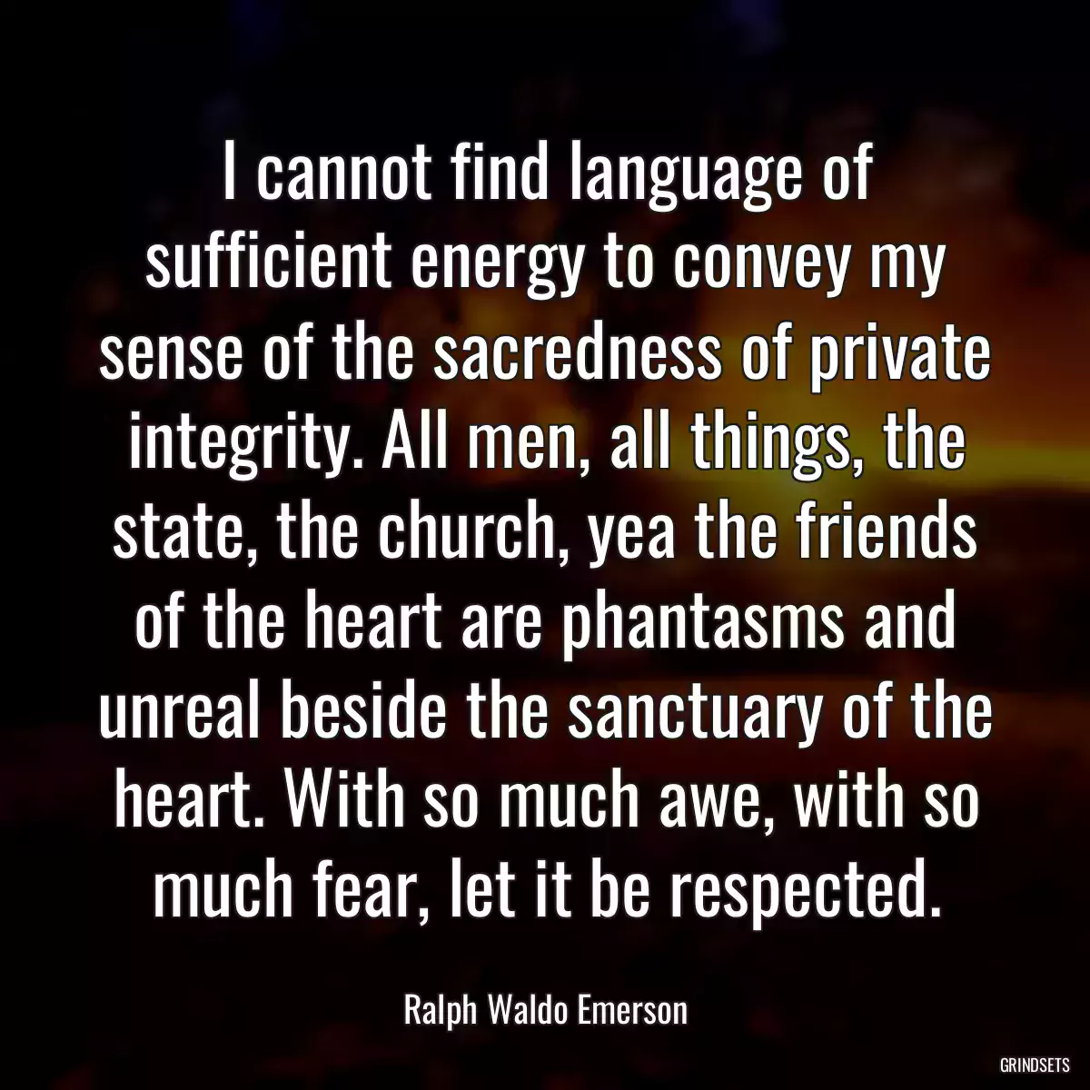 I cannot find language of sufficient energy to convey my sense of the sacredness of private integrity. All men, all things, the state, the church, yea the friends of the heart are phantasms and unreal beside the sanctuary of the heart. With so much awe, with so much fear, let it be respected.