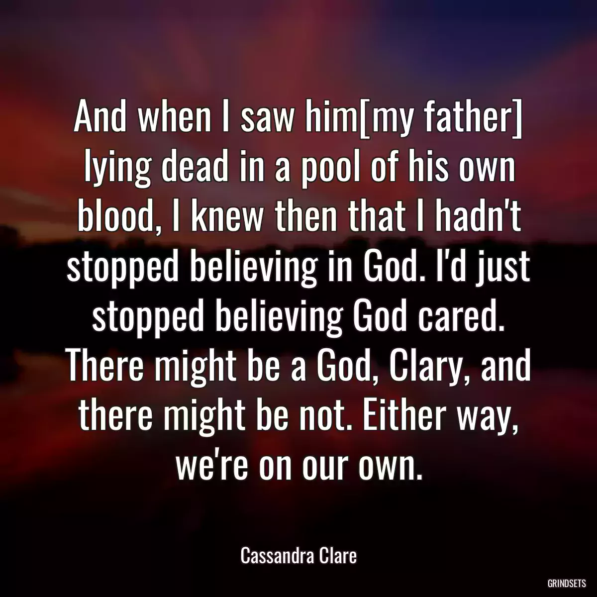 And when I saw him[my father] lying dead in a pool of his own blood, I knew then that I hadn\'t stopped believing in God. I\'d just stopped believing God cared. There might be a God, Clary, and there might be not. Either way, we\'re on our own.