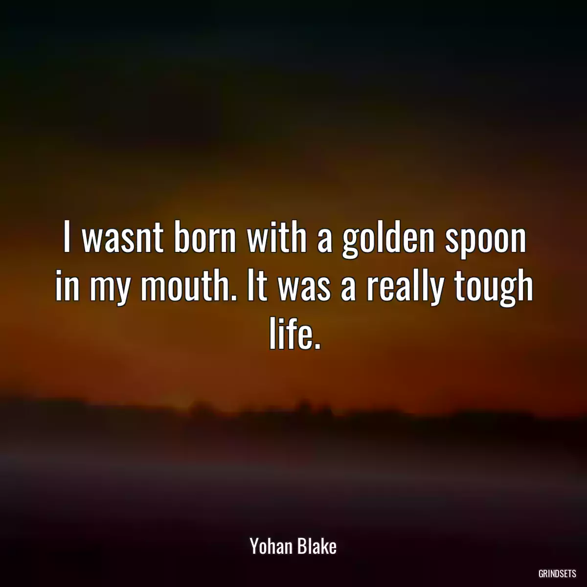 I wasnt born with a golden spoon in my mouth. It was a really tough life.