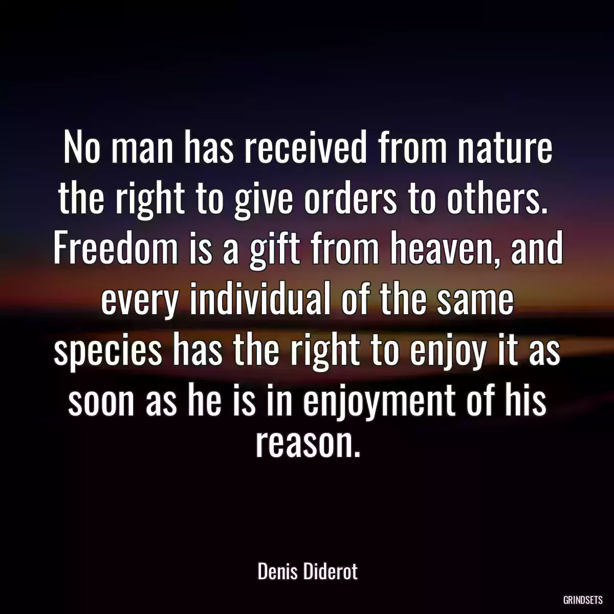 No man has received from nature the right to give orders to others.  Freedom is a gift from heaven, and every individual of the same species has the right to enjoy it as soon as he is in enjoyment of his reason.