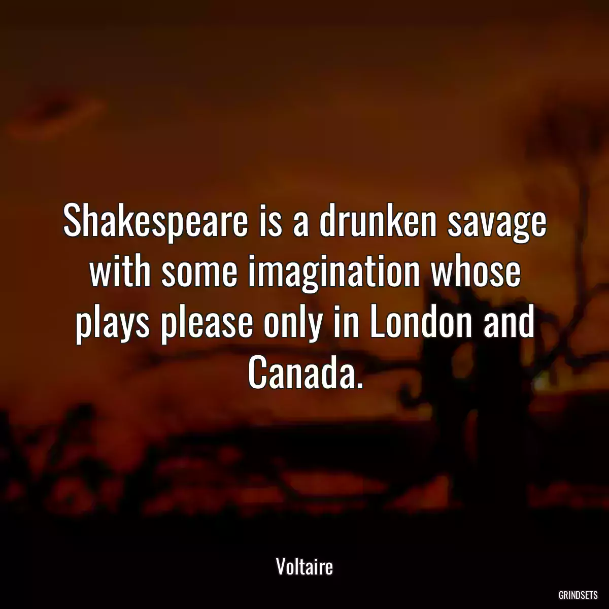 Shakespeare is a drunken savage with some imagination whose plays please only in London and Canada.