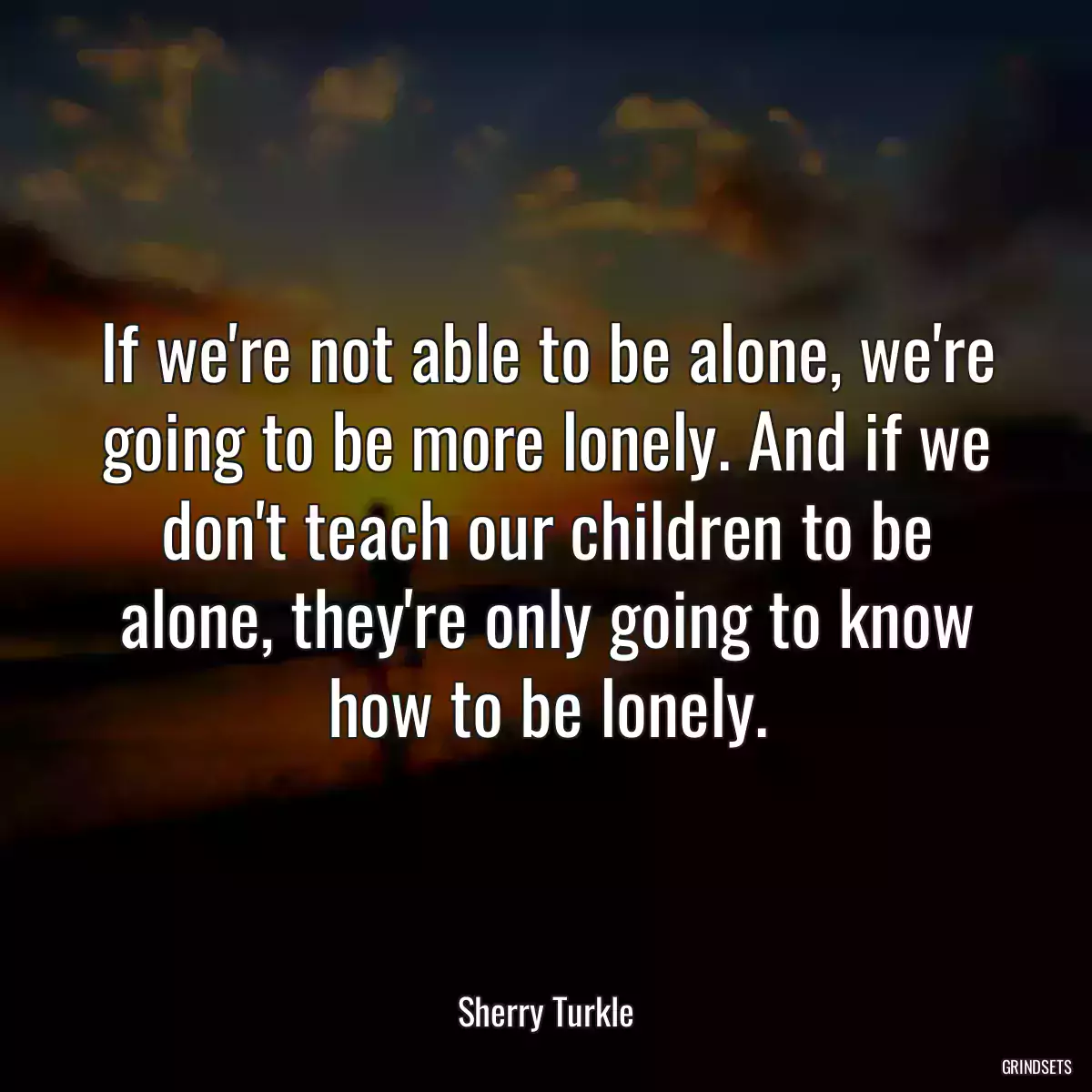 If we\'re not able to be alone, we\'re going to be more lonely. And if we don\'t teach our children to be alone, they\'re only going to know how to be lonely.