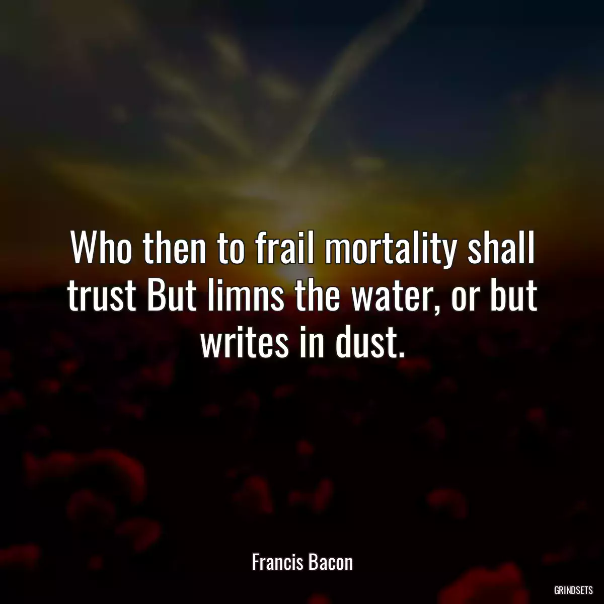 Who then to frail mortality shall trust But limns the water, or but writes in dust.