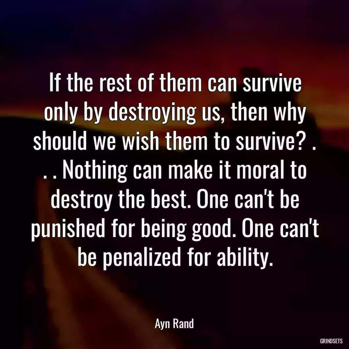 If the rest of them can survive only by destroying us, then why should we wish them to survive? . . . Nothing can make it moral to destroy the best. One can\'t be punished for being good. One can\'t be penalized for ability.