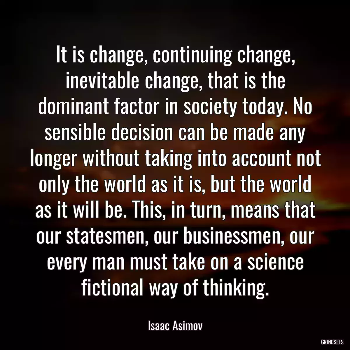 It is change, continuing change, inevitable change, that is the dominant factor in society today. No sensible decision can be made any longer without taking into account not only the world as it is, but the world as it will be. This, in turn, means that our statesmen, our businessmen, our every man must take on a science fictional way of thinking.