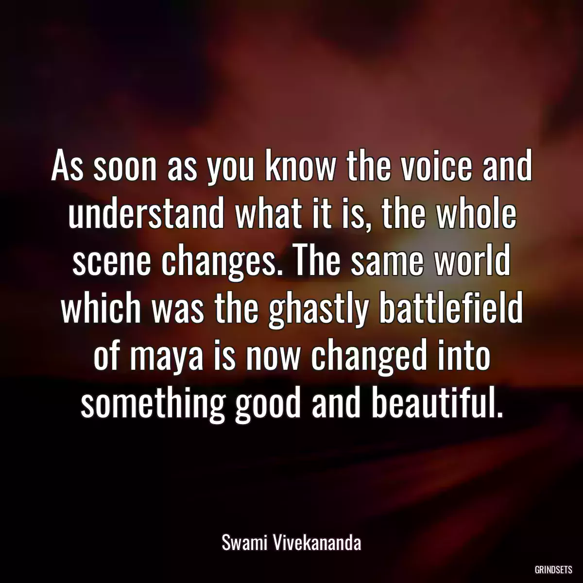 As soon as you know the voice and understand what it is, the whole scene changes. The same world which was the ghastly battlefield of maya is now changed into something good and beautiful.