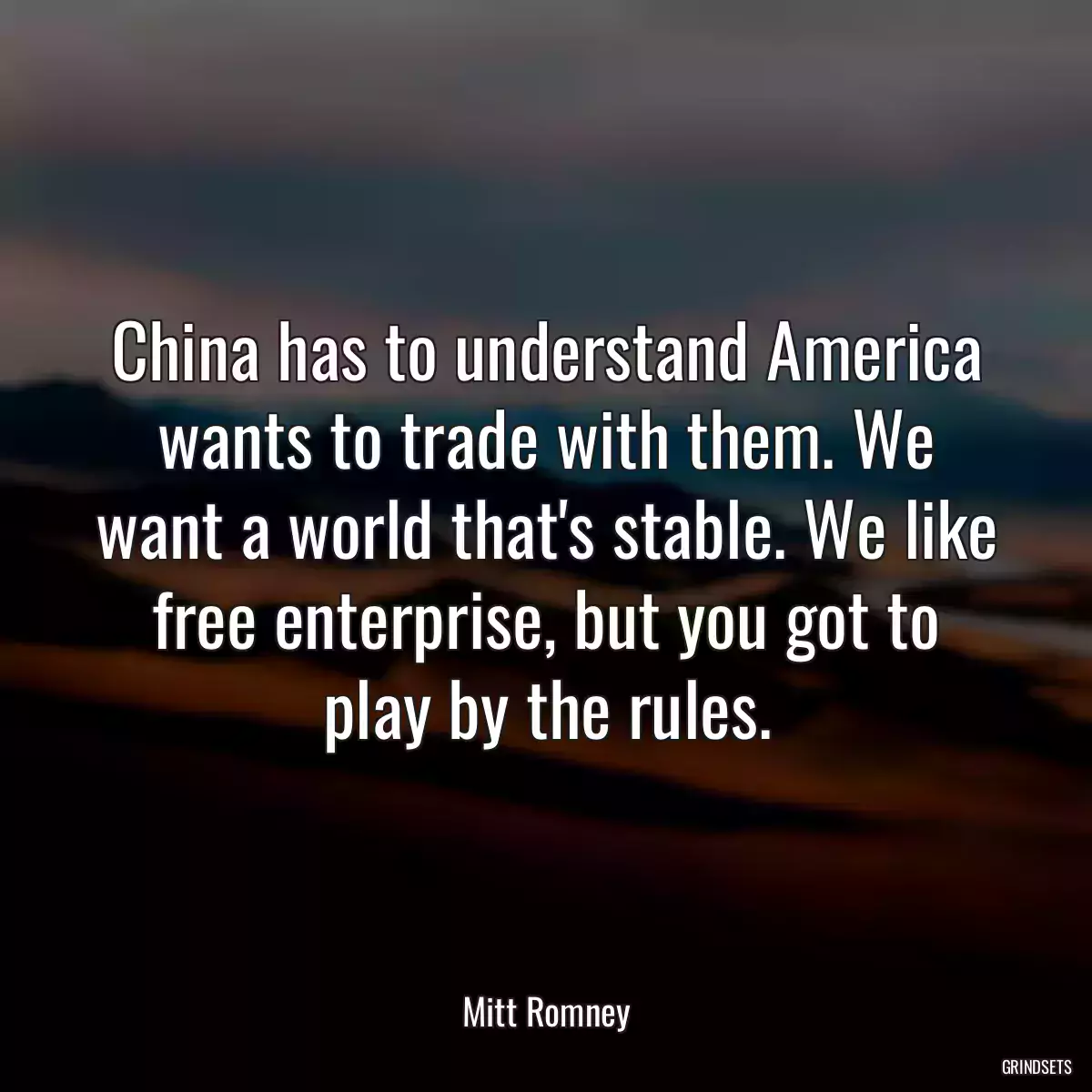 China has to understand America wants to trade with them. We want a world that\'s stable. We like free enterprise, but you got to play by the rules.