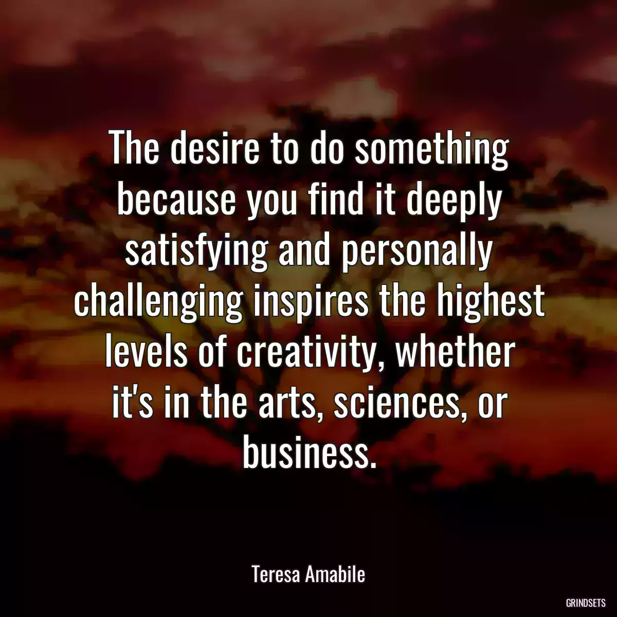 The desire to do something because you find it deeply satisfying and personally challenging inspires the highest levels of creativity, whether
it\'s in the arts, sciences, or business.