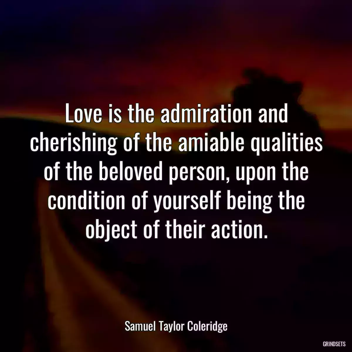 Love is the admiration and cherishing of the amiable qualities of the beloved person, upon the condition of yourself being the object of their action.