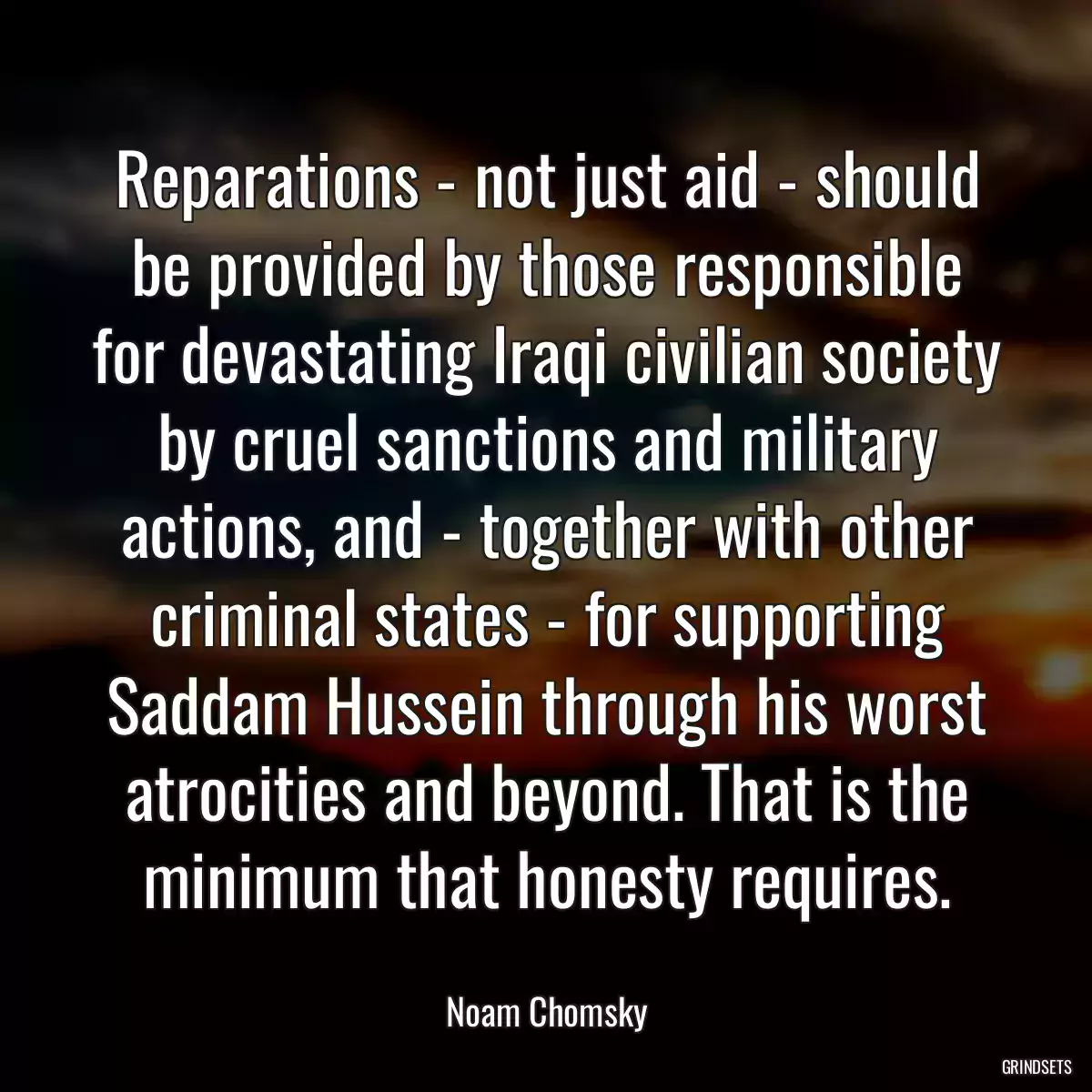 Reparations - not just aid - should be provided by those responsible for devastating Iraqi civilian society by cruel sanctions and military actions, and - together with other criminal states - for supporting Saddam Hussein through his worst atrocities and beyond. That is the minimum that honesty requires.