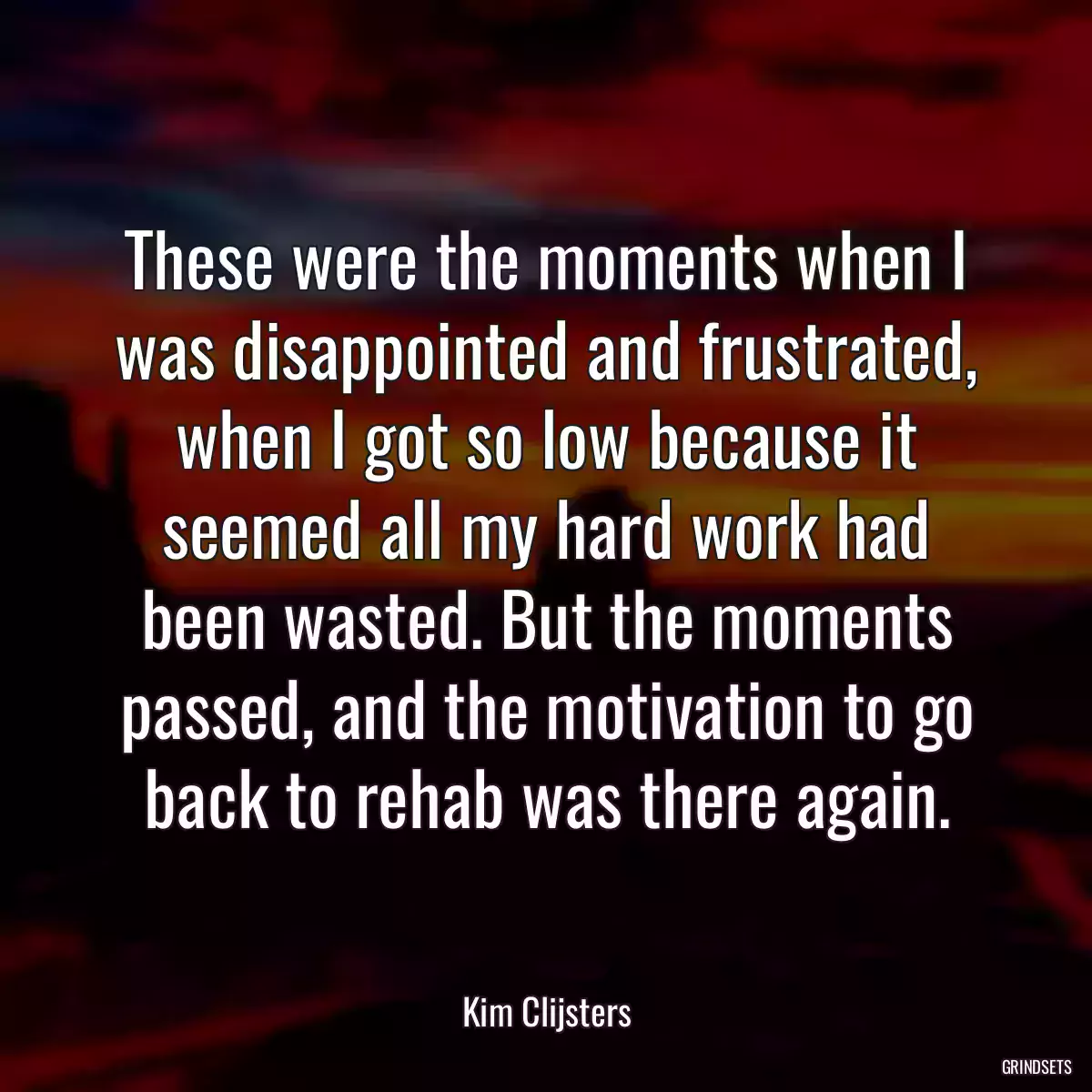 These were the moments when I was disappointed and frustrated, when I got so low because it seemed all my hard work had been wasted. But the moments passed, and the motivation to go back to rehab was there again.