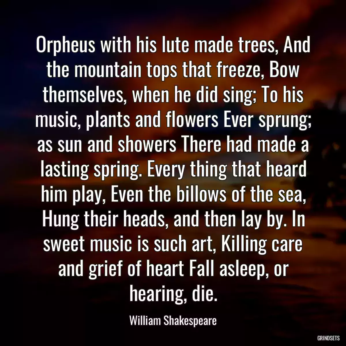 Orpheus with his lute made trees, And the mountain tops that freeze, Bow themselves, when he did sing; To his music, plants and flowers Ever sprung; as sun and showers There had made a lasting spring. Every thing that heard him play, Even the billows of the sea, Hung their heads, and then lay by. In sweet music is such art, Killing care and grief of heart Fall asleep, or hearing, die.