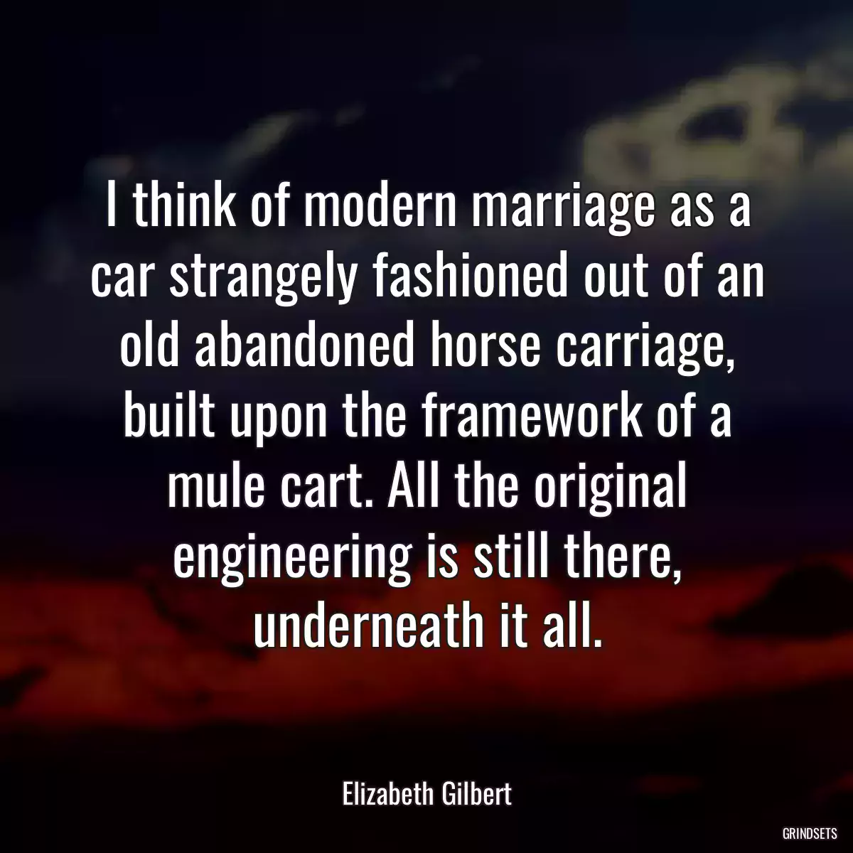 I think of modern marriage as a car strangely fashioned out of an old abandoned horse carriage, built upon the framework of a mule cart. All the original engineering is still there, underneath it all.