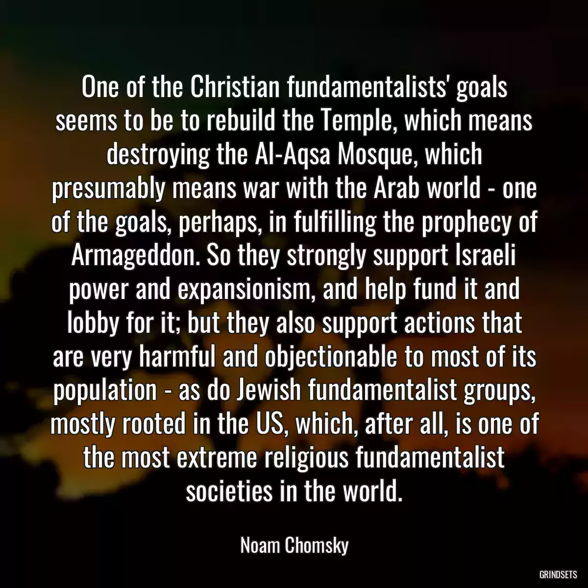 One of the Christian fundamentalists\' goals seems to be to rebuild the Temple, which means destroying the Al-Aqsa Mosque, which presumably means war with the Arab world - one of the goals, perhaps, in fulfilling the prophecy of Armageddon. So they strongly support Israeli power and expansionism, and help fund it and lobby for it; but they also support actions that are very harmful and objectionable to most of its population - as do Jewish fundamentalist groups, mostly rooted in the US, which, after all, is one of the most extreme religious fundamentalist societies in the world.