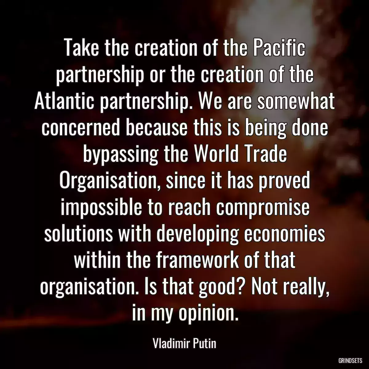 Take the creation of the Pacific partnership or the creation of the Atlantic partnership. We are somewhat concerned because this is being done bypassing the World Trade Organisation, since it has proved impossible to reach compromise solutions with developing economies within the framework of that organisation. Is that good? Not really, in my opinion.