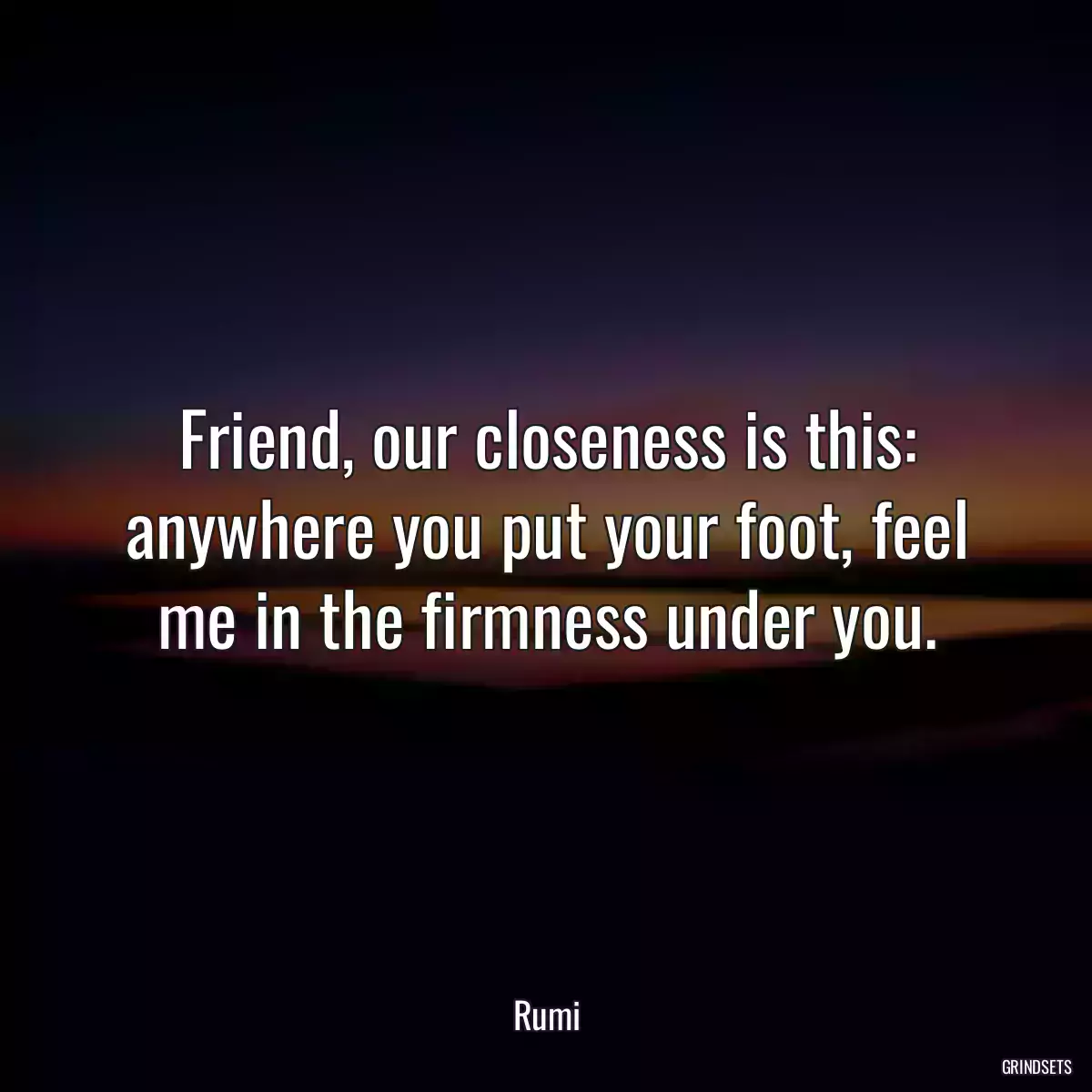 Friend, our closeness is this: anywhere you put your foot, feel me in the firmness under you.