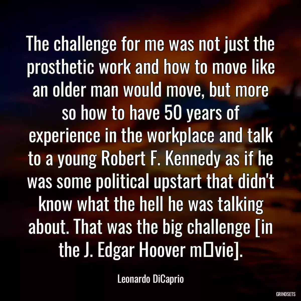 The challenge for me was not just the prosthetic work and how to move like an older man would move, but more so how to have 50 years of experience in the workplace and talk to a young Robert F. Kennedy as if he was some political upstart that didn\'t know what the hell he was talking about. That was the big challenge [in the J. Edgar Hoover mоvie].