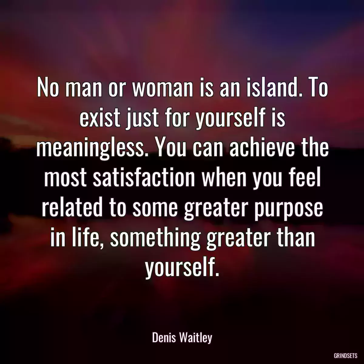 No man or woman is an island. To exist just for yourself is meaningless. You can achieve the most satisfaction when you feel related to some greater purpose in life, something greater than yourself.